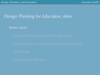 Design, Business, and Innovation
	
  
Amanda Lastella
“Reality Check”
Examine the idea itself: what does it really mean?
Keep constraints in mind and come up solutions for those
Build on idea
Let go of implausible ideas
Design Thinking for Educators, Ideo
 