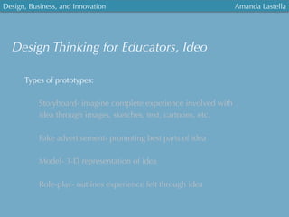 Design, Business, and Innovation
	
  
Amanda Lastella
Types of prototypes:
Storyboard- imagine complete experience involved with
idea through images, sketches, text, cartoons, etc.
Fake advertisement- promoting best parts of idea
Model- 3-D representation of idea
Role-play- outlines experience felt through idea
Design Thinking for Educators, Ideo
 
