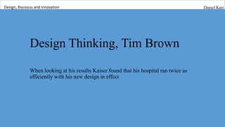 Design Thinking, Tim Brown
When looking at his results Kaiser found that his hospital ran twice as
efficiently with his new design in effect
Design, Business and innovation Daniel Katz
 