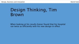 Design Thinking, Tim
Brown
When looking at his results Kaiser found that his hospital
ran twice as efficiently with his new design in effect
Design, Business and innovation Daniel Katz
 