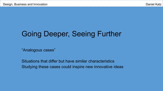Going Deeper, Seeing Further
“Analogous cases”
Situations that differ but have similar characteristics
Studying these cases could inspire new innovative ideas
Design, Business and Innovation Daniel Katz
 