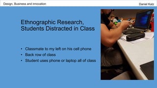 Ethnographic Research,
Students Distracted in Class
• Classmate to my left on his cell phone
• Back row of class
• Student uses phone or laptop all of class
Design, Business and innovation Daniel Katz
 