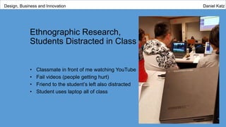 Ethnographic Research,
Students Distracted in Class
• Classmate in front of me watching YouTube
• Fail videos (people getting hurt)
• Friend to the student’s left also distracted
• Student uses laptop all of class
Design, Business and Innovation Daniel Katz
 