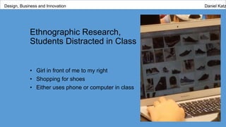 Ethnographic Research,
Students Distracted in Class
• Girl in front of me to my right
• Shopping for shoes
• Either uses phone or computer in class
Design, Business and Innovation Daniel Katz
 