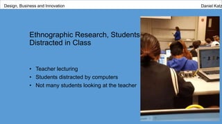 Ethnographic Research, Students
Distracted in Class
• Teacher lecturing
• Students distracted by computers
• Not many students looking at the teacher
Design, Business and Innovation Daniel Katz
 