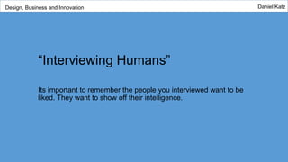 “Interviewing Humans”
Its important to remember the people you interviewed want to be
liked. They want to show off their intelligence.
Design, Business and Innovation Daniel Katz
 