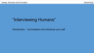 “Interviewing Humans”
Introduction - Ice breakers and introduce your self
Design, Business and Innovation Daniel Katz
 