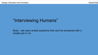 “Interviewing Humans”
Body - ask open ended questions that can't be answered with a
simple yes or no
Design, Business and Innovation Daniel Katz
 