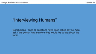 “Interviewing Humans”
Conclusions - once all questions have been asked say so. Also
ask if the person has anymore they would like to say about the
topic.
Design, Business and Innovation Daniel Katz
 