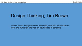 Design Thinking, Tim Brown
Nurses found their jobs easier then ever, after just 45 minutes of
work one nurse felt she was an hour ahead of schedule
Design, Business and Innovation Daniel Katz
 
