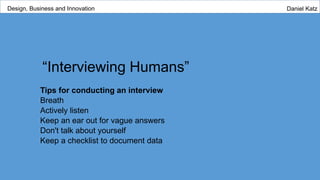 “Interviewing Humans”
Tips for conducting an interview
Breath
Actively listen
Keep an ear out for vague answers
Don't talk about yourself
Keep a checklist to document data
Design, Business and Innovation Daniel Katz
 