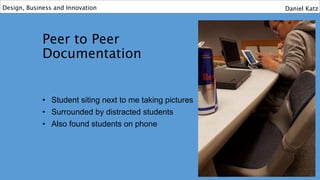 Peer to Peer
Documentation
• Student siting next to me taking pictures
• Surrounded by distracted students
• Also found students on phone
Design, Business and Innovation Daniel Katz
 