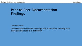 Peer to Peer Documentation
Findings
Observations:
Documentation indicated the large size of the class showing how
class size can lead to a distraction
Design, Business and Innovation Daniel Katz
 