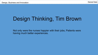 Design Thinking, Tim Brown
Not only were the nurses happier with their jobs, Patients were
having much better experiences.
Design, Business and Innovation Daniel Katz
 