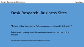 Desk Research, Business Sites
“Taiwan police take aim at Pokémon gamers driven to distraction”
Drivers with video game distractions causes concern for police
officers
http://www.reuters.com/article/us-nintendo-pokemon-taiwan-idUSKCN10M0TY
Design, Business and Innovation Daniel Katz
 