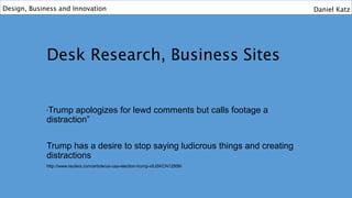 Desk Research, Business Sites
“Trump apologizes for lewd comments but calls footage a
distraction”
Trump has a desire to stop saying ludicrous things and creating
distractions
http://www.reuters.com/article/us-usa-election-trump-idUSKCN12806I
Design, Business and Innovation Daniel Katz
 