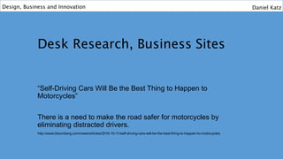 Desk Research, Business Sites
“Self-Driving Cars Will Be the Best Thing to Happen to
Motorcycles”
There is a need to make the road safer for motorcycles by
eliminating distracted drivers.
http://www.bloomberg.com/news/articles/2016-10-11/self-driving-cars-will-be-the-best-thing-to-happen-to-motorcycles
Design, Business and Innovation Daniel Katz
 