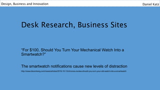 Desk Research, Business Sites
“For $100, Should You Turn Your Mechanical Watch Into a
Smartwatch?”
The smartwatch notifications cause new levels of distraction
http://www.bloomberg.com/news/articles/2016-10-13/chronos-review-should-you-turn-your-old-watch-into-a-smartwatch
Design, Business and Innovation Daniel Katz
 