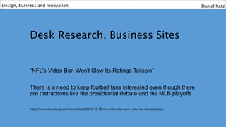 Desk Research, Business Sites
“NFL's Video Ban Won't Slow Its Ratings Tailspin”
There is a need to keep football fans interested even though there
are distractions like the presidential debate and the MLB playoffs
https://www.bloomberg.com/view/articles/2016-10-12/nfl-s-video-ban-won-t-slow-its-ratings-tailspin
Design, Business and Innovation Daniel Katz
 