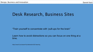 Desk Research, Business Sites
“Train yourself to concentrate with ‘pull-ups for the brain”
Learn how to avoid distractions so you can focus on one thing at a
time.
https://www.ft.com/search?q=distraction%2C+learning
Design, Business and Innovation Daniel Katz
 