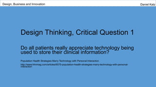 Design Thinking, Critical Question 1
Do all patients really appreciate technology being
used to store their clinical information?
Population Health Strategies Marry Technology with Personal Interaction
http://www.hhnmag.com/articles/6575-population-health-strategies-marry-technology-with-personal-
interaction
Design, Business and Innovation Daniel Katz
 