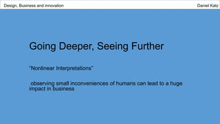 Going Deeper, Seeing Further
“Nonlinear Interpretations”
observing small inconveniences of humans can lead to a huge
impact in business
Design, Business and innovation Daniel Katz
 
