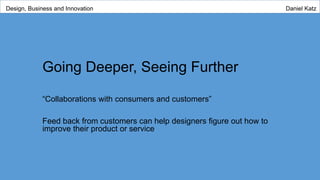 Going Deeper, Seeing Further
“Collaborations with consumers and customers”
Feed back from customers can help designers figure out how to
improve their product or service
Design, Business and Innovation Daniel Katz
 