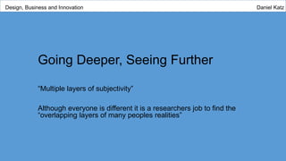 Going Deeper, Seeing Further
“Multiple layers of subjectivity”
Although everyone is different it is a researchers job to find the
“overlapping layers of many peoples realities”
Design, Business and Innovation Daniel Katz
 