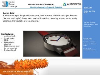 Autodesk Fusion 360 Challenge
THE FUTURE OF MAKING THINGS
Team Details
Team Name – mod designs
Member 1 – SUMIT RANJAN
KUMAR
Institution –IIITDM
KANCHEEPURAM,CHENNAI.
About the Innovative Project & Objective Project Title:
Design of a Wrist
watch
Autodesk Software
Used: Autodesk Fusion
360 ultimate
Design Brief:
A new and simple design of wrist watch, with features like LEDs and light detector
(for day and night), fresh look, and with comfort wearing in your wrist, easily
usable and removable, and long lasting.
Key features:
• Aesthetic Look
• Simple design
• LEDs
• Light detector
attached
• Light materials used
for more comfort
• Designed for all
 