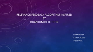 RELEVANCE FEEDBACK ALGORITHM INSPIRED
BY
QUANTUM DETECTION
SUBMITTED BY,
R.S.M.N.PRASAD
14501F0031.
 
