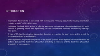 INTRODUCTION
• Information Retrieval (IR) is concerned with indexing and retrieving documents including information
relevant to a user’s information need.
• Relevance Feedback (RF) is a class of effective algorithms for improving Information Retrieval (IR) and it
consists of gathering further data representing the user’s information need and automatically creating a
new query.
• A class of RF algorithms inspired by quantum detection to re-weight the query terms and to re-rank the
document retrieved by an IR system.
• These algorithms project the query vector on a subspace spanned by the eigenvector which maximizes the
distance between the distribution of quantum probability of relevance and the distribution of quantum
probability of non-relevance
 