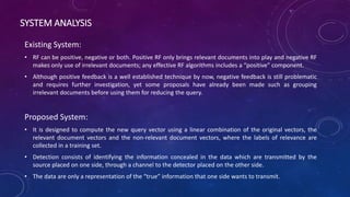 SYSTEM ANALYSIS
Existing System:
• RF can be positive, negative or both. Positive RF only brings relevant documents into play and negative RF
makes only use of irrelevant documents; any effective RF algorithms includes a “positive” component.
• Although positive feedback is a well established technique by now, negative feedback is still problematic
and requires further investigation, yet some proposals have already been made such as grouping
irrelevant documents before using them for reducing the query.
Proposed System:
• It is designed to compute the new query vector using a linear combination of the original vectors, the
relevant document vectors and the non-relevant document vectors, where the labels of relevance are
collected in a training set.
• Detection consists of identifying the information concealed in the data which are transmitted by the
source placed on one side, through a channel to the detector placed on the other side.
• The data are only a representation of the “true” information that one side wants to transmit.
 