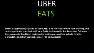 UBER
EATS
Uber Eats (previously stylized as UberEATS) is an American online food ordering and
delivery platform launched by Uber in 2014 and based in San Francisco, California.
Users can order food from participating restaurants on their website or with
a smartphone/tablet application (only iOS and Android).
 