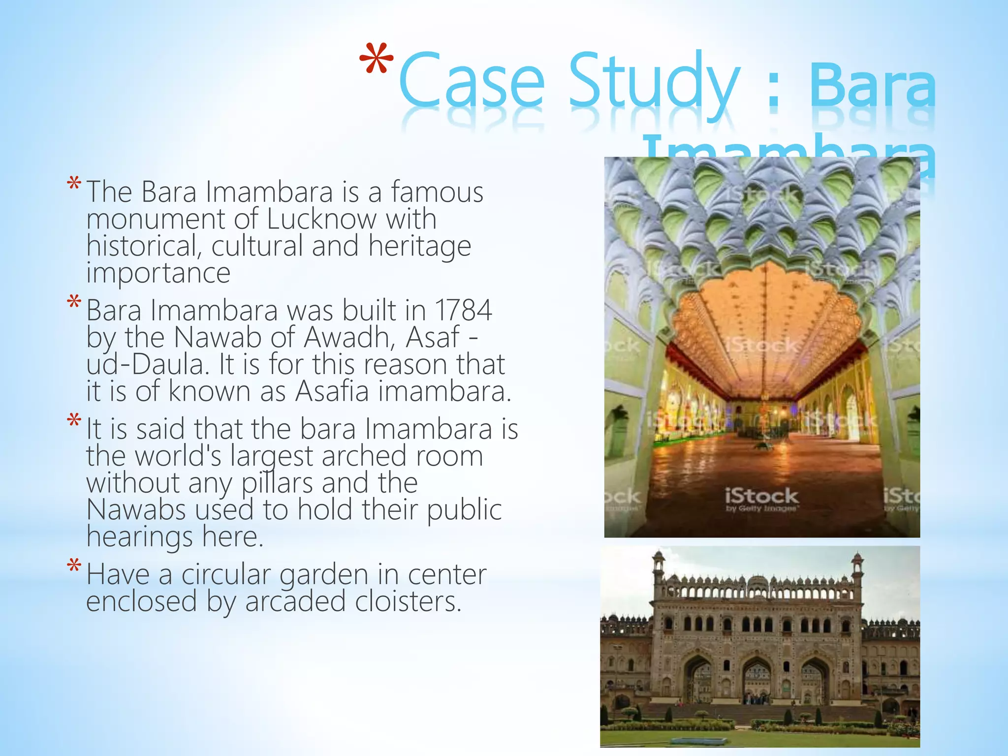 *Case Study : Bara
Imambara*The Bara Imambara is a famous
monument of Lucknow with
historical, cultural and heritage
importance
*Bara Imambara was built in 1784
by the Nawab of Awadh, Asaf -
ud-Daula. It is for this reason that
it is of known as Asafia imambara.
*It is said that the bara Imambara is
the world's largest arched room
without any pillars and the
Nawabs used to hold their public
hearings here.
*Have a circular garden in center
enclosed by arcaded cloisters.
 