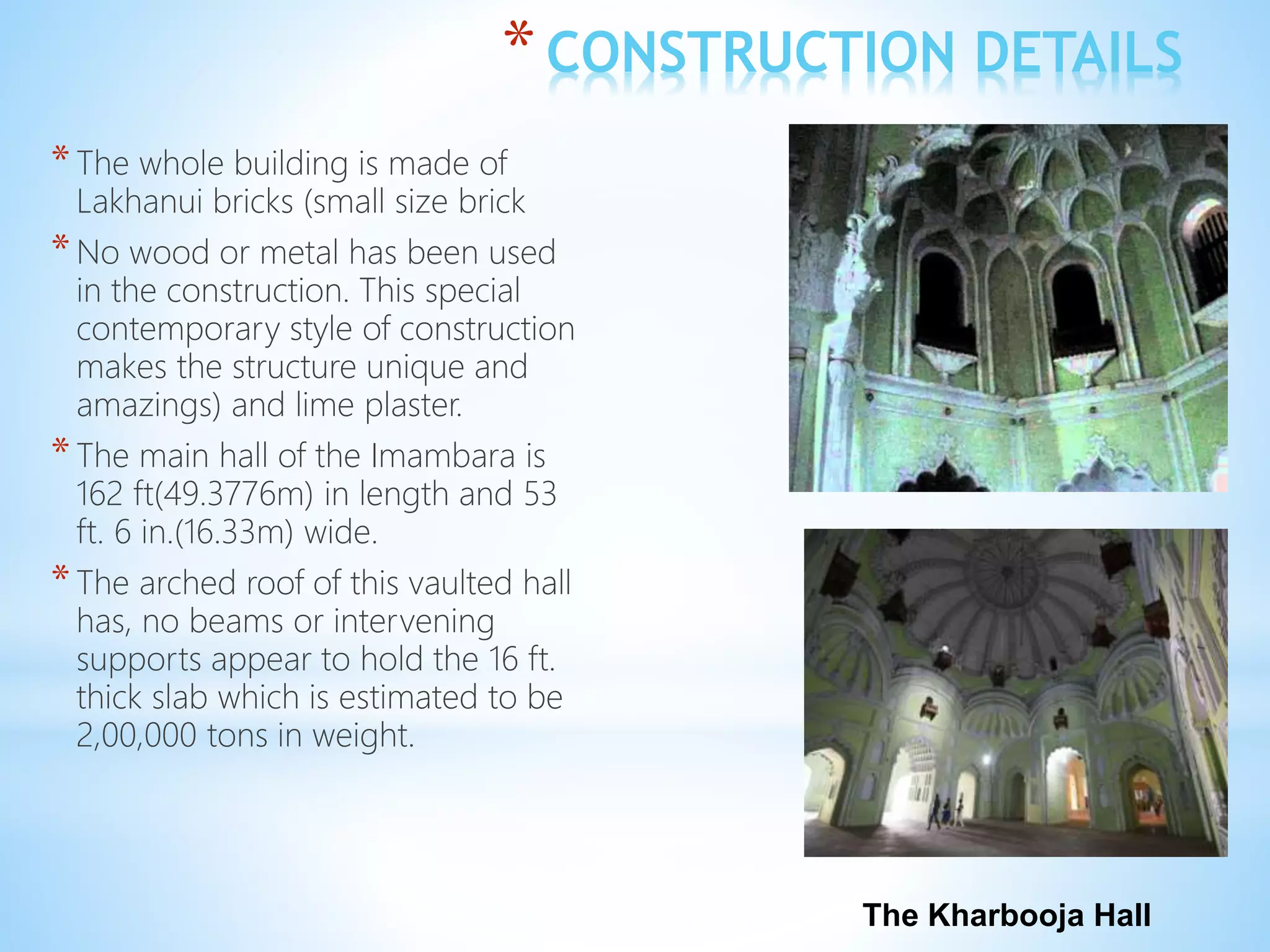 *CONSTRUCTION DETAILS
*The whole building is made of
Lakhanui bricks (small size brick
*No wood or metal has been used
in the construction. This special
contemporary style of construction
makes the structure unique and
amazings) and lime plaster.
*The main hall of the Imambara is
162 ft(49.3776m) in length and 53
ft. 6 in.(16.33m) wide.
*The arched roof of this vaulted hall
has, no beams or intervening
supports appear to hold the 16 ft.
thick slab which is estimated to be
2,00,000 tons in weight.
The Kharbooja Hall
 