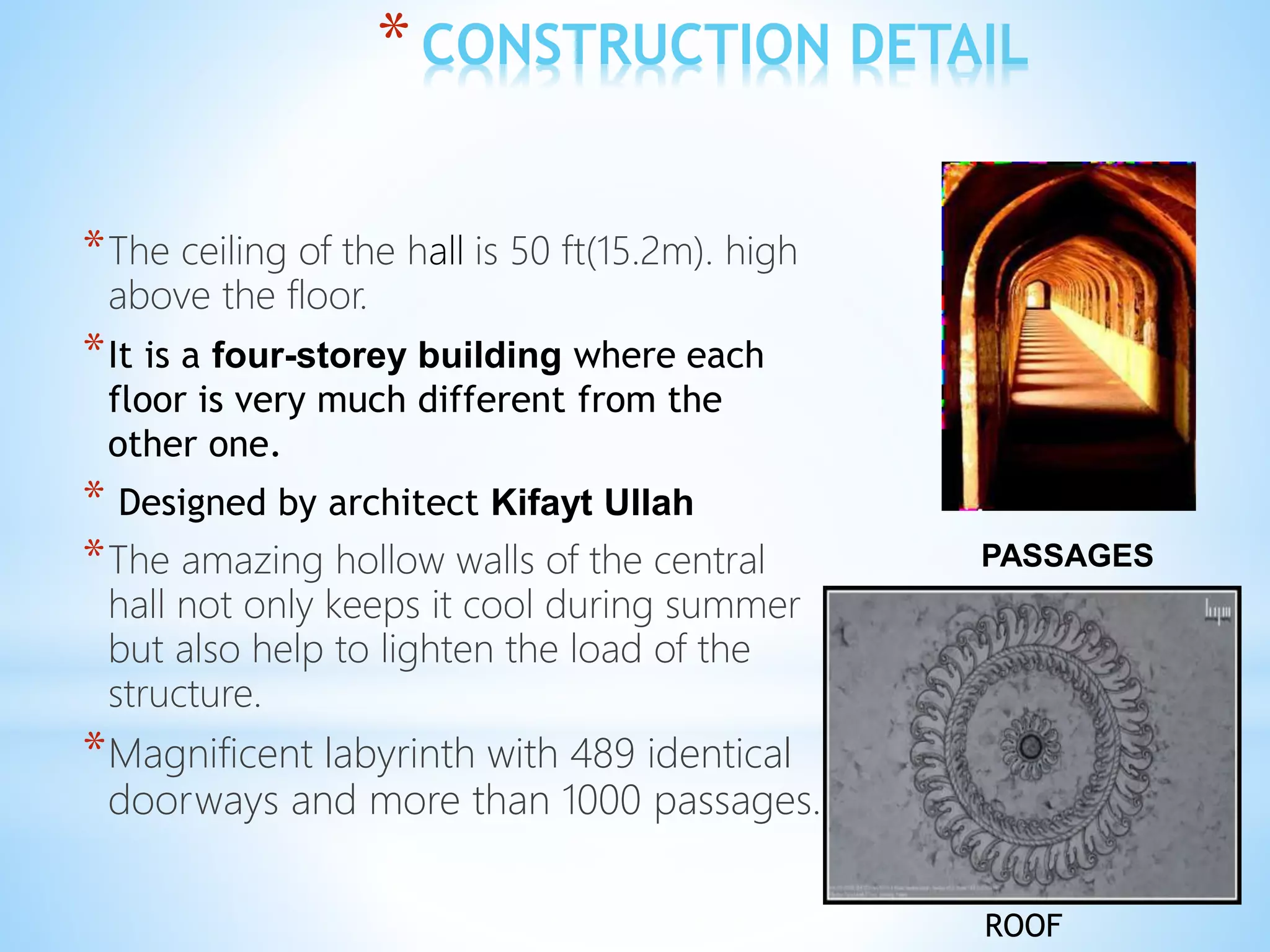 *CONSTRUCTION DETAIL
*The ceiling of the hall is 50 ft(15.2m). high
above the floor.
*It is a four-storey building where each
floor is very much different from the
other one.
* Designed by architect Kifayt Ullah
*The amazing hollow walls of the central
hall not only keeps it cool during summer
but also help to lighten the load of the
structure.
*Magnificent labyrinth with 489 identical
doorways and more than 1000 passages.
PASSAGES
ROOF
 