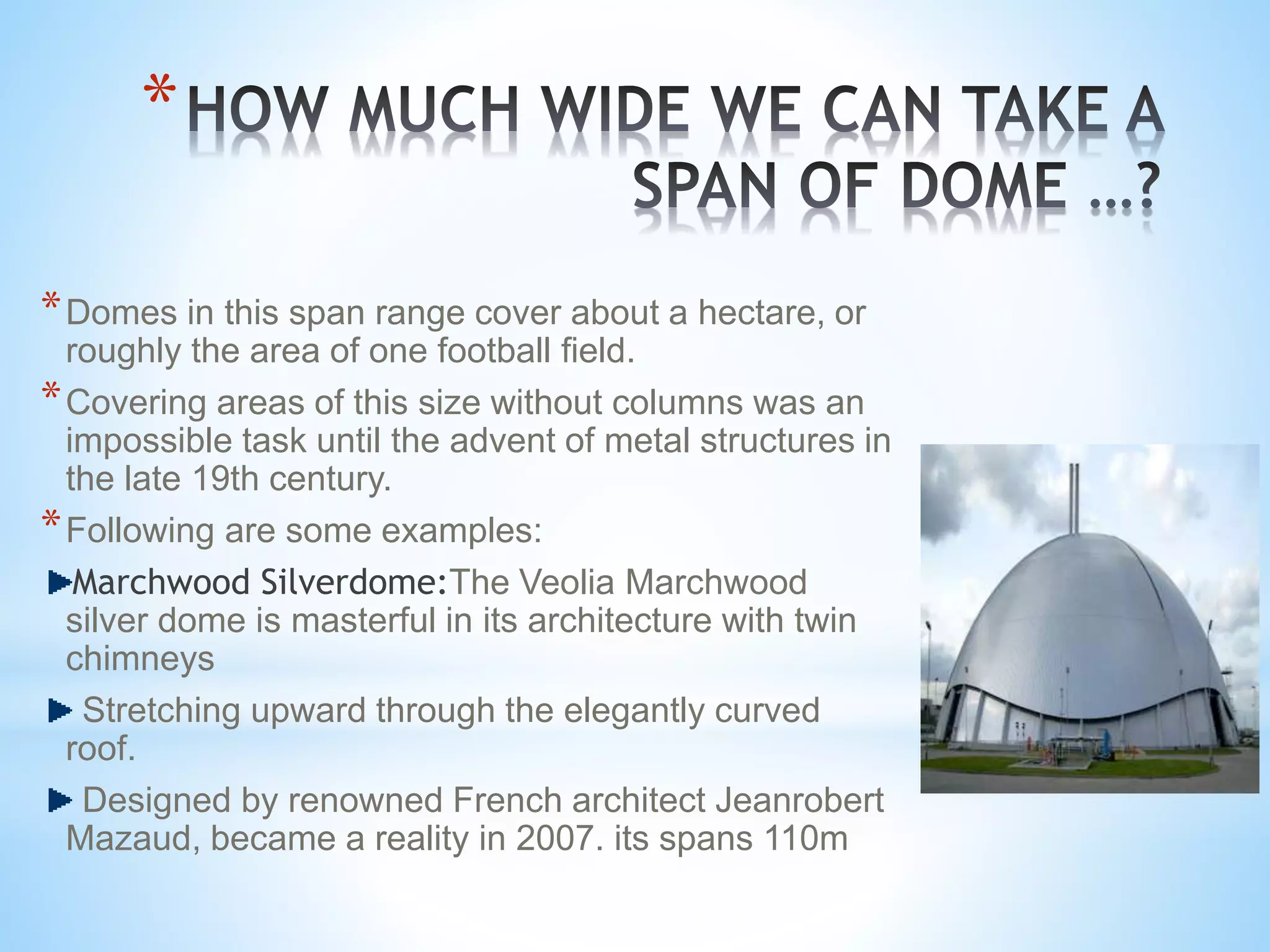 *
*Domes in this span range cover about a hectare, or
roughly the area of one football field.
*Covering areas of this size without columns was an
impossible task until the advent of metal structures in
the late 19th century.
*Following are some examples:
Marchwood Silverdome:The Veolia Marchwood
silver dome is masterful in its architecture with twin
chimneys
Stretching upward through the elegantly curved
roof.
Designed by renowned French architect Jeanrobert
Mazaud, became a reality in 2007. its spans 110m
 