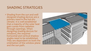 SHADING STRATEGIES
• Shading from the sun and well
designed shading devices are a
primary need in the hot-dry
climate. It is well established
that a majority of the solar heat
gain comes from radiation
through openings. When
designing shading devices for
windows, the required
horizontal and vertical shadow
angles need to be established.
They are dependent on both the
orientation of the window plane
and the sun path.
 