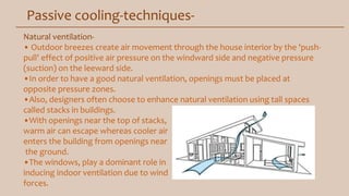 Passive cooling-techniques-
Natural ventilation-
• Outdoor breezes create air movement through the house interior by the 'push-
pull' effect of positive air pressure on the windward side and negative pressure
(suction) on the leeward side.
•In order to have a good natural ventilation, openings must be placed at
opposite pressure zones.
•Also, designers often choose to enhance natural ventilation using tall spaces
called stacks in buildings.
•With openings near the top of stacks,
warm air can escape whereas cooler air
enters the building from openings near
the ground.
•The windows, play a dominant role in
inducing indoor ventilation due to wind
forces.
 