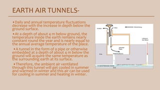 EARTH AIR TUNNELS-
•Daily and annual temperature fluctuations
decrease with the increase in depth below the
ground surface.
•At a depth of about 4 m below ground, the
temperature inside the earth remains nearly
constant round the year and is nearly equal to
the annual average temperature of the place.
•A tunnel in the form of a pipe or otherwise
embedded at a depth of about 4 m below the
ground will acquire the same temperature as
the surrounding earth at its surface.
•Therefore, the ambient air ventilated
through this tunnel will get cooled in summer
and warmed in winter and this air can be used
for cooling in summer and heating in winter.
 