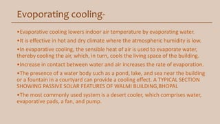 Evoporating cooling-
•Evaporative cooling lowers indoor air temperature by evaporating water.
•It is effective in hot and dry climate where the atmospheric humidity is low.
•In evaporative cooling, the sensible heat of air is used to evaporate water,
thereby cooling the air, which, in turn, cools the living space of the building.
•Increase in contact between water and air increases the rate of evaporation.
•The presence of a water body such as a pond, lake, and sea near the building
or a fountain in a courtyard can provide a cooling effect. A TYPICAL SECTION
SHOWING PASSIVE SOLAR FEATURES OF WALMI BUILDING,BHOPAL
•The most commonly used system is a desert cooler, which comprises water,
evaporative pads, a fan, and pump.
 