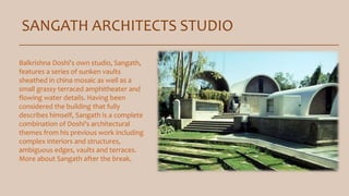 SANGATH ARCHITECTS STUDIO
Balkrishna Doshi's own studio, Sangath,
features a series of sunken vaults
sheathed in china mosaic as well as a
small grassy terraced amphitheater and
flowing water details. Having been
considered the building that fully
describes himself, Sangath is a complete
combination of Doshi's architectural
themes from his previous work including
complex interiors and structures,
ambiguous edges, vaults and terraces.
More about Sangath after the break.
 