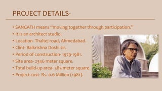 PROJECT DETAILS-
• SANGATH means “moving together through participation.”
• It is an architect studio.
• Location- Thaltej road, Ahmedabad.
• Clint- Balkrishna Doshi sir.
• Period of construction- 1979-1981.
• Site area- 2346 meter square.
• Total build-up area- 585 meter square.
• Project cost- Rs. 0.6 Million (1981).
 