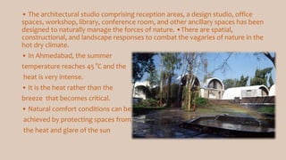 • The architectural studio comprising reception areas, a design studio, office
spaces, workshop, library, conference room, and other ancillary spaces has been
designed to naturally manage the forces of nature. •There are spatial,
constructional, and landscape responses to combat the vagaries of nature in the
hot dry climate.
• In Ahmedabad, the summer
temperature reaches 45 °C and the
heat is very intense.
• It is the heat rather than the
breeze that becomes critical.
• Natural comfort conditions can be
achieved by protecting spaces from
the heat and glare of the sun
 