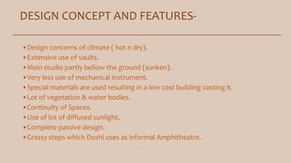 DESIGN CONCEPT AND FEATURES-
•Design concerns of climate ( hot n dry).
•Extensive use of vaults.
•Main studio partly bellow the ground (sunken).
•Very less use of mechanical instrument.
•Special materials are used resulting in a low cost building costing it.
•Lot of vegetation & water bodies.
•Continuity of Spaces.
•Use of lot of diffused sunlight.
•Complete passive design.
•Grassy steps which Doshi uses as informal Amphitheatre.
 