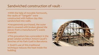Sandwiched construction of vault -
•With the help of movable formwork,
the vaults of “Sangath” were
constructed with hollow clay tiles
sandwiched into walls.
•Inexpensively purchased, the outer
skin is covered with broken glazed tile
pieces from a manufacturer’s waste
material.
•This procedure has a precedent in the
great Catalan architect Antoni Gaudi’s
benches of his Park Guell in Barcelona.
• Doshi’s use of this traditional
technique reduces the heat inside the
building
 