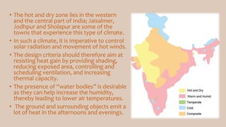 • The hot and dry zone lies in the western
and the central part of India; Jaisalmer,
Jodhpur and Sholapur are some of the
towns that experience this type of climate.
• In such a climate, it is imperative to control
solar radiation and movement of hot winds.
• The design criteria should therefore aim at
resisting heat gain by providing shading,
reducing exposed area, controlling and
scheduling ventilation, and increasing
thermal capacity.
• The presence of “water bodies” is desirable
as they can help increase the humidity,
thereby leading to lower air temperatures.
• The ground and surrounding objects emit a
lot of heat in the afternoons and evenings.
 
