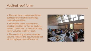 Vaulted roof form -
• The roof form creates an efficient
surface/volume ratio optimizing
material quantities.
• The higher space volume thus
created provides for hot air pockets
due to convective currents that keep
lower volumes relatively cool.
• The ventilating window at upper
volume releases the accumulated hot
air through pressure differences.
 