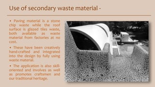 Use of secondary waste material -
• Paving material is a stone
chip waste while the roof
surface is glazed tiles waste,
both available as waste
material from factories at no
cost.
• These have been creatively
hand-crafted and integrated
into the design by fully using
waste material.
• The application is also skill-
oriented and involves as well
as promotes craftsmen and
our traditional heritage.
 