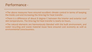 Performance -
•The above measures have ensured excellent climate control in terms of keeping
the inside cool and increasing the time-lag for heat transfer.
•There is a difference of about 8 degree C between the interior and exterior roof
skin temperatures. The time-lag for heat transfer is nearly six hours.
•The natural elements are harmoniously blended with the built environment, and
water recycling and waste material reuse have ensured cost economy as well as
environmental consciousness.
 
